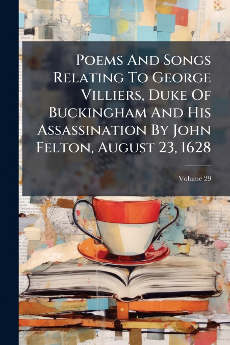 Poems And Songs Relating To George Villiers, Duke Of Buckingham And His Assassination By John Felton, August 23, 1628; Volume 29