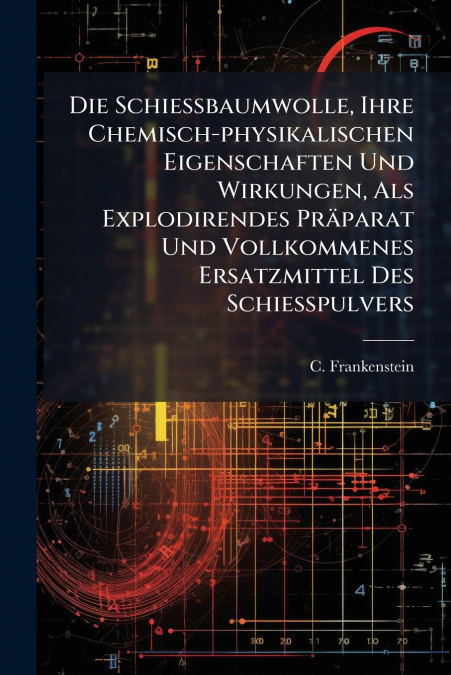 Die Schießbaumwolle, Ihre Chemisch-physikalischen Eigenschaften Und Wirkungen, Als Explodirendes Präparat Und Vollkommenes Ersatzmittel Des Schießpulvers