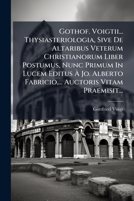 Gothof. Voigtii... Thysiasteriologia, Sive De Altaribus Veterum Christianorum Liber Postumus, Nunc Primum In Lucem Editus À Jo. Alberto Fabricio,... Auctoris Vitam Praemisit...