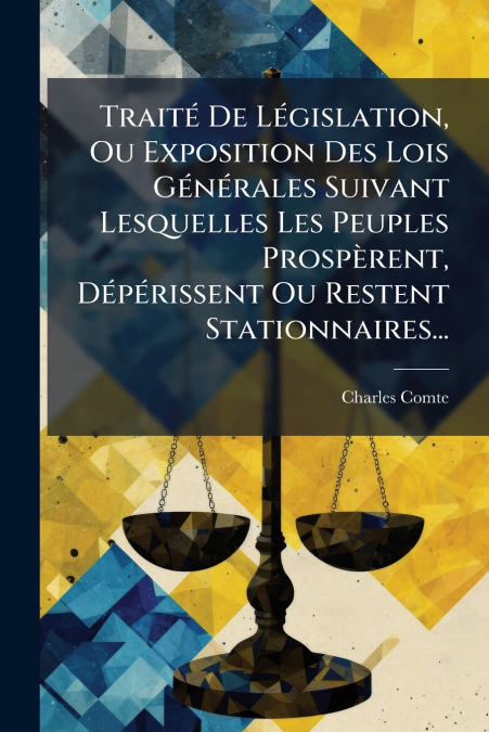 Traité De Législation, Ou Exposition Des Lois Générales Suivant Lesquelles Les Peuples Prospèrent, Dépérissent Ou Restent Stationnaires...