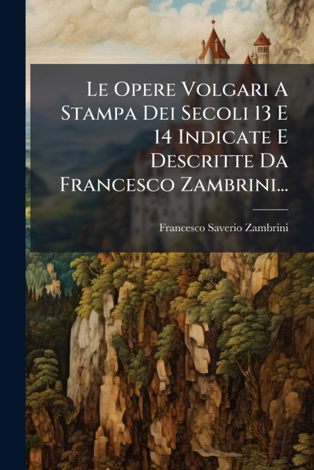 Le Opere Volgari A Stampa Dei Secoli 13 E 14 Indicate E Descritte Da Francesco Zambrini...