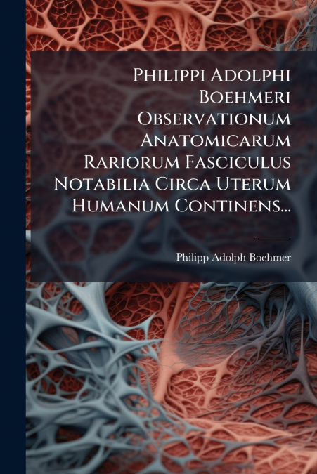Philippi Adolphi Boehmeri Observationum Anatomicarum Rariorum Fasciculus Notabilia Circa Uterum Humanum Continens...