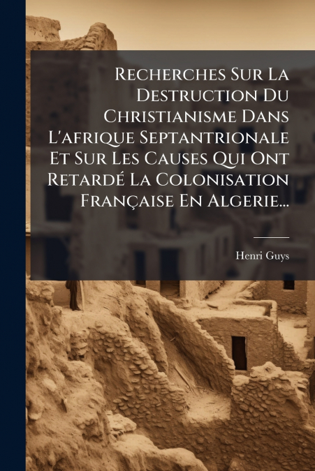 Recherches Sur La Destruction Du Christianisme Dans L’afrique Septantrionale Et Sur Les Causes Qui Ont Retardé La Colonisation Française En Algerie...