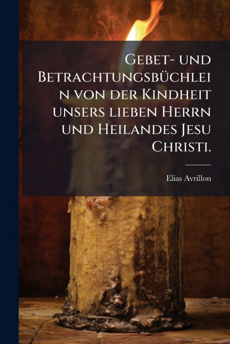 Gebet- und Betrachtungsbüchlein von der Kindheit unsers lieben Herrn und Heilandes Jesu Christi.