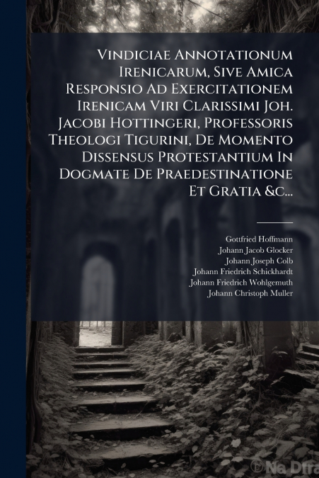 Vindiciae Annotationum Irenicarum, Sive Amica Responsio Ad Exercitationem Irenicam Viri Clarissimi Joh. Jacobi Hottingeri, Professoris Theologi Tigurini, De Momento Dissensus Protestantium In Dogmate 