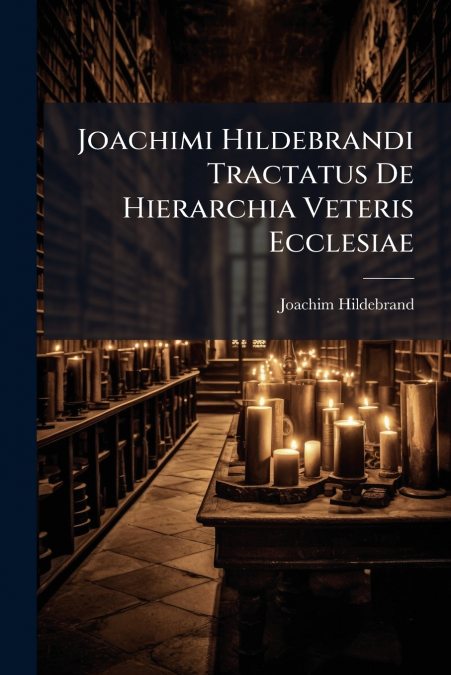 Joachimi Hildebrandi Tractatus De Hierarchia Veteris Ecclesiae