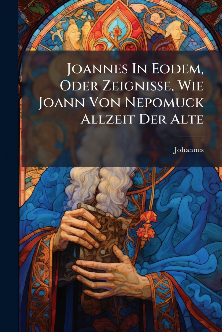 Joannes In Eodem, Oder Zeignisse, Wie Joann Von Nepomuck Allzeit Der Alte