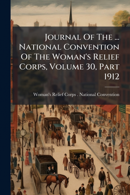 Journal Of The ... National Convention Of The Woman’s Relief Corps, Volume 30, Part 1912