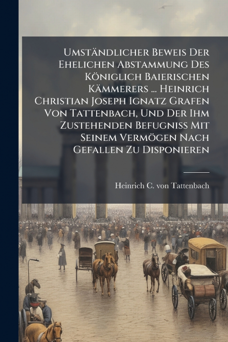 Umständlicher Beweis Der Ehelichen Abstammung Des Königlich Baierischen Kämmerers ... Heinrich Christian Joseph Ignatz Grafen Von Tattenbach, Und Der Ihm Zustehenden Befugniß Mit Seinem Vermögen Nach 