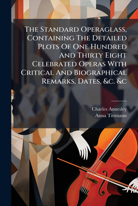 The Standard Operaglass, Containing The Detailed Plots Of One Hundred And Thirty Eight Celebrated Operas With Critical And Biographical Remarks, Dates, &c. &c