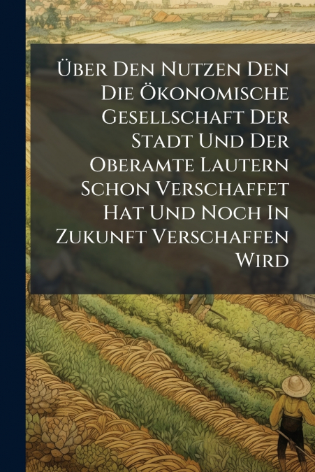 Über Den Nutzen Den Die Ökonomische Gesellschaft Der Stadt Und Der Oberamte Lautern Schon Verschaffet Hat Und Noch In Zukunft Verschaffen Wird