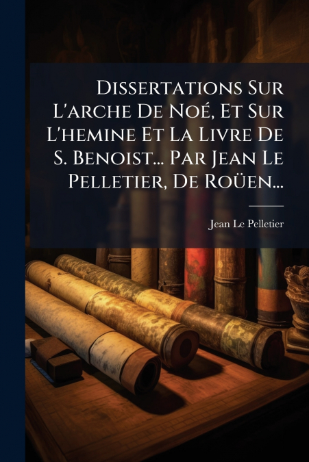 Dissertations Sur L’arche De Noé, Et Sur L’hemine Et La Livre De S. Benoist... Par Jean Le Pelletier, De Roüen...