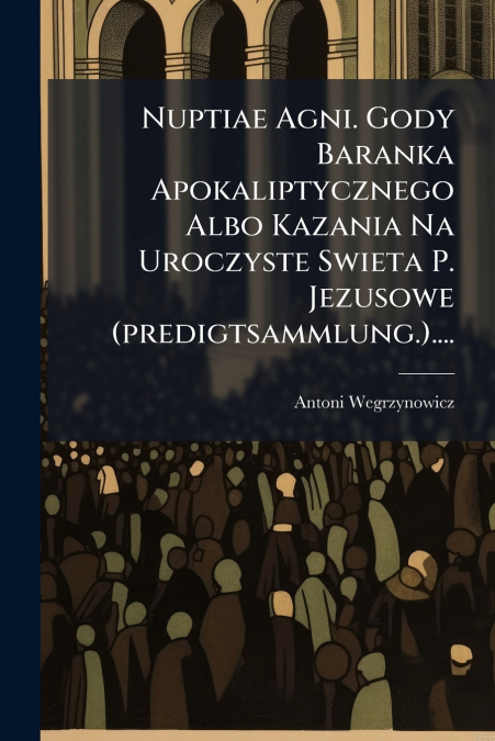 Nuptiae Agni. Gody Baranka Apokaliptycznego Albo Kazania Na Uroczyste Swieta P. Jezusowe (predigtsammlung.)....