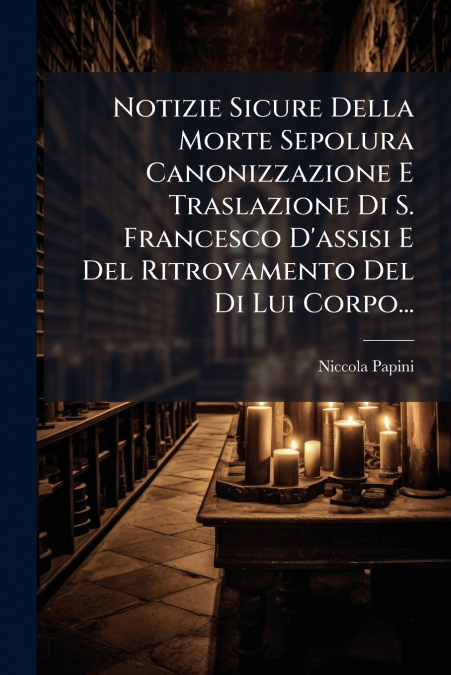 Notizie Sicure Della Morte Sepolura Canonizzazione E Traslazione Di S. Francesco D’assisi E Del Ritrovamento Del Di Lui Corpo...