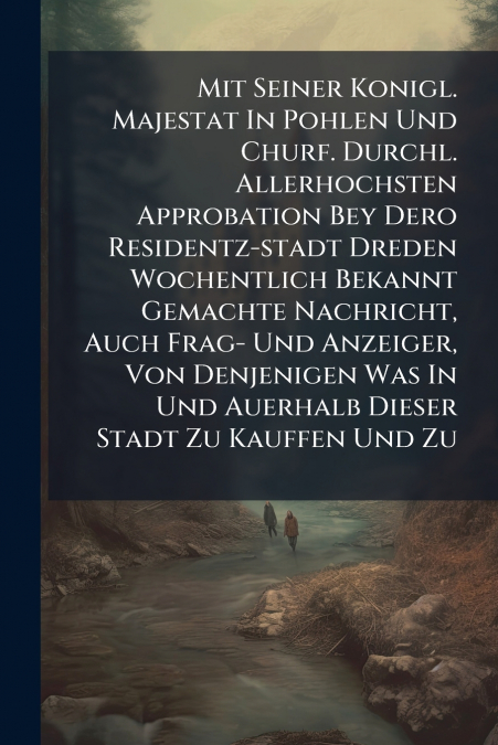 Mit Seiner Konigl. Majestat In Pohlen Und Churf. Durchl. Allerhochsten Approbation Bey Dero Residentz-stadt Dreden Wochentlich Bekannt Gemachte Nachricht, Auch Frag- Und Anzeiger, Von Denjenigen Was I