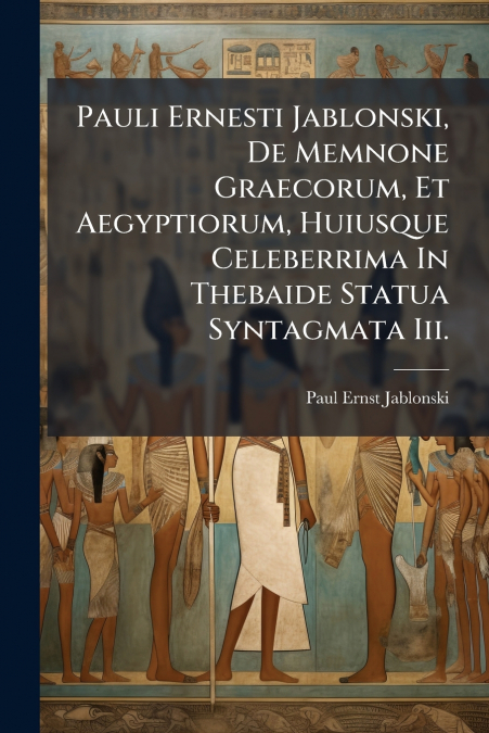 Pauli Ernesti Jablonski, De Memnone Graecorum, Et Aegyptiorum, Huiusque Celeberrima In Thebaide Statua Syntagmata Iii.
