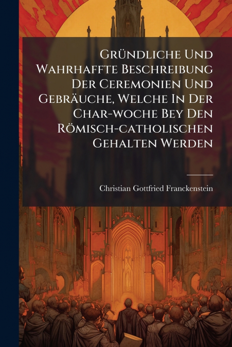 Gründliche Und Wahrhaffte Beschreibung Der Ceremonien Und Gebräuche, Welche In Der Char-woche Bey Den Römisch-catholischen Gehalten Werden