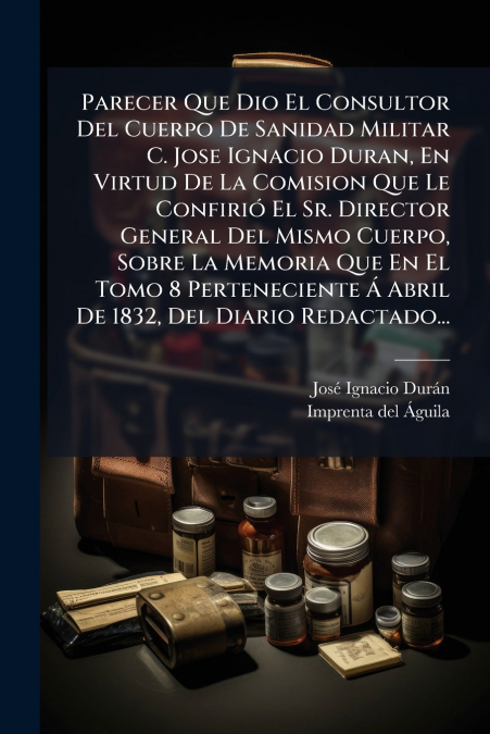 Parecer Que Dio El Consultor Del Cuerpo De Sanidad Militar C. Jose Ignacio Duran, En Virtud De La Comision Que Le Confirió El Sr. Director General Del Mismo Cuerpo, Sobre La Memoria Que En El Tomo 8 P
