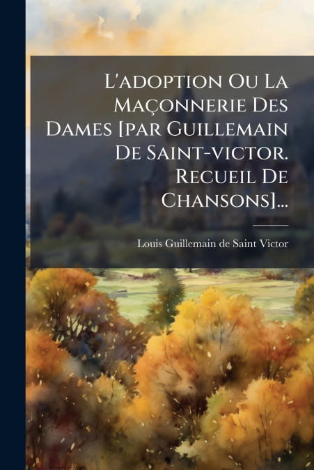 L’adoption Ou La Maçonnerie Des Dames [par Guillemain De Saint-victor. Recueil De Chansons]...