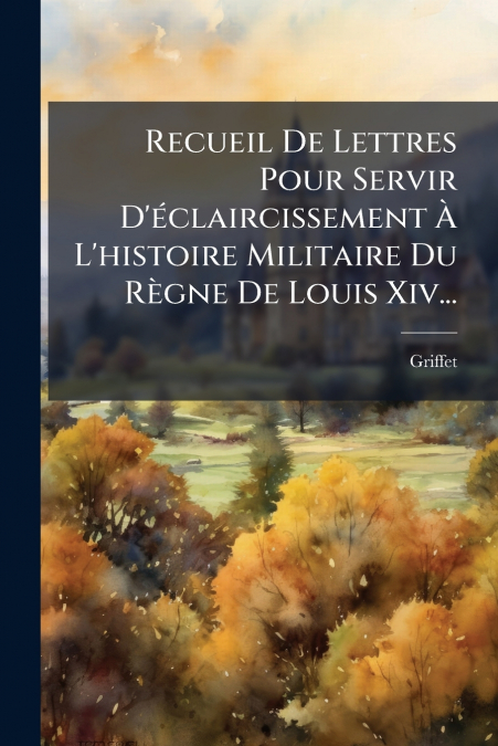Recueil De Lettres Pour Servir D’éclaircissement À L’histoire Militaire Du Règne De Louis Xiv...