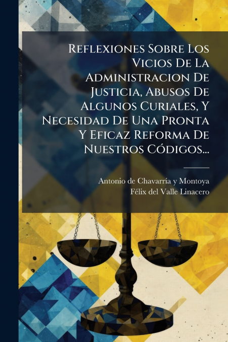 Reflexiones Sobre Los Vicios De La Administracion De Justicia, Abusos De Algunos Curiales, Y Necesidad De Una Pronta Y Eficaz Reforma De Nuestros Códigos...
