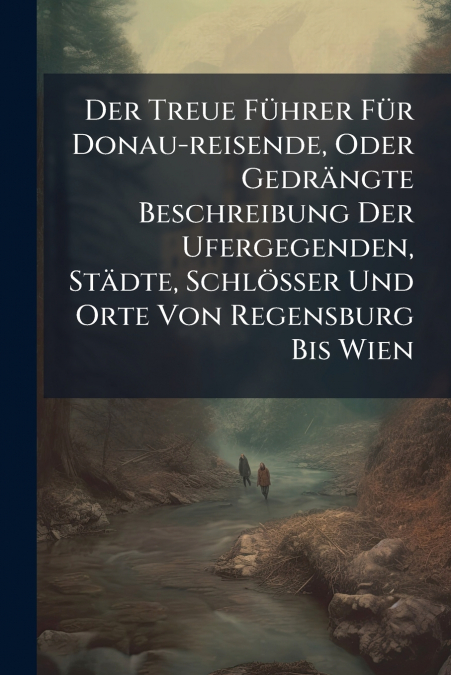 Der Treue Führer Für Donau-reisende, Oder Gedrängte Beschreibung Der Ufergegenden, Städte, Schlösser Und Orte Von Regensburg Bis Wien