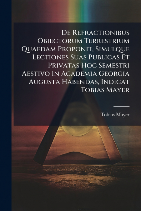 De Refractionibus Obiectorum Terrestrium Quaedam Proponit, Simulque Lectiones Suas Publicas Et Privatas Hoc Semestri Aestivo In Academia Georgia Augusta Habendas, Indicat Tobias Mayer