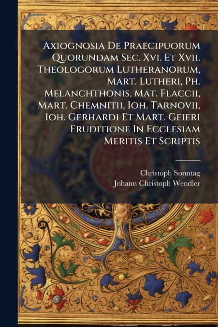 Axiognosia De Praecipuorum Quorundam Sec. Xvi. Et Xvii. Theologorum Lutheranorum, Mart. Lutheri, Ph. Melanchthonis, Mat. Flaccii, Mart. Chemnitii, Ioh. Tarnovii, Ioh. Gerhardi Et Mart. Geieri Eruditio