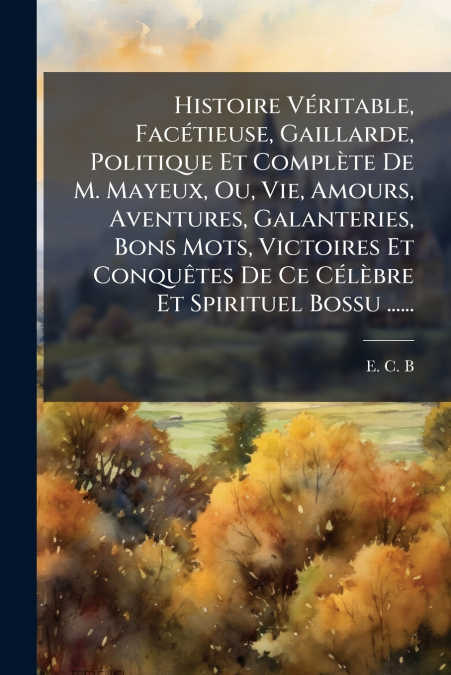 Histoire Véritable, Facétieuse, Gaillarde, Politique Et Complète De M. Mayeux, Ou, Vie, Amours, Aventures, Galanteries, Bons Mots, Victoires Et Conquêtes De Ce Célèbre Et Spirituel Bossu ......