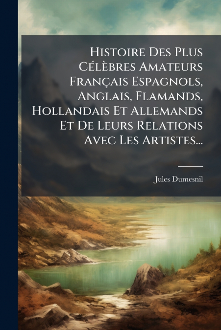 Histoire Des Plus Célèbres Amateurs Français Espagnols, Anglais, Flamands, Hollandais Et Allemands Et De Leurs Relations Avec Les Artistes...