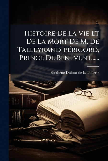 Histoire De La Vie Et De La Mort De M. De Talleyrand-périgord, Prince De Bénévent......