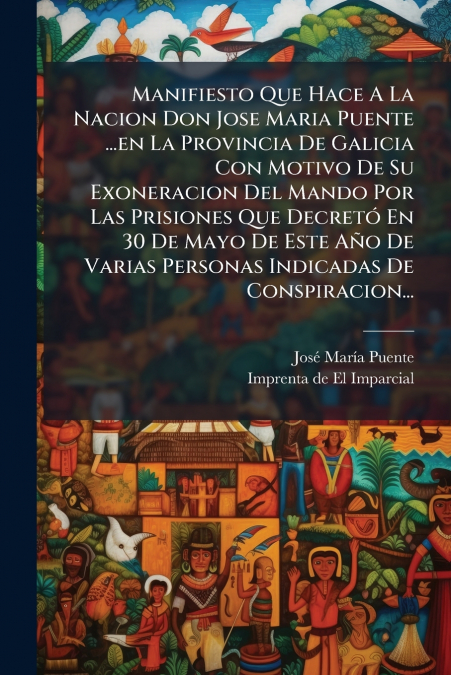 Manifiesto Que Hace A La Nacion Don Jose Maria Puente ...en La Provincia De Galicia Con Motivo De Su Exoneracion Del Mando Por Las Prisiones Que Decretó En 30 De Mayo De Este Año De Varias Personas In