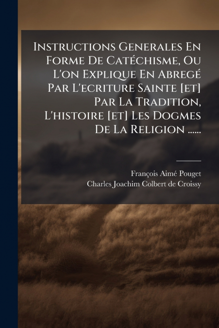 Instructions Generales En Forme De Catéchisme, Ou L’on Explique En Abregé Par L’ecriture Sainte [et] Par La Tradition, L’histoire [et] Les Dogmes De La Religion ......