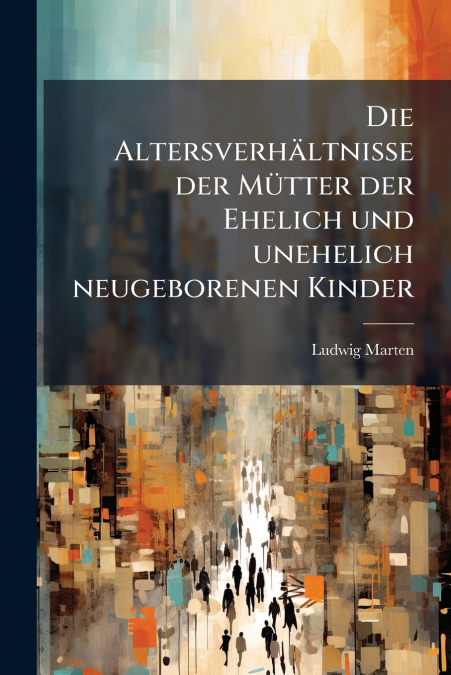 Die Altersverhältnisse der Mütter der Ehelich und unehelich neugeborenen Kinder