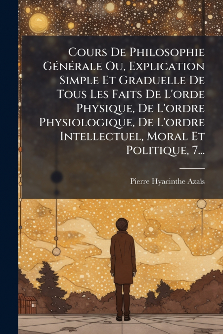 Cours De Philosophie Générale Ou, Explication Simple Et Graduelle De Tous Les Faits De L’orde Physique, De L’ordre Physiologique, De L’ordre Intellectuel, Moral Et Politique, 7...