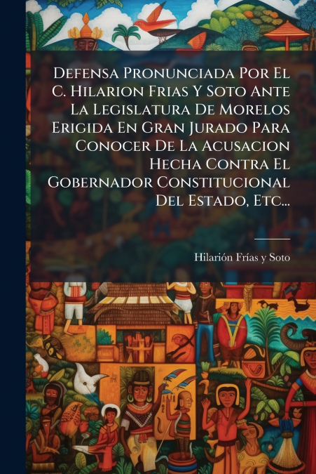 Defensa Pronunciada Por El C. Hilarion Frias Y Soto Ante La Legislatura De Morelos Erigida En Gran Jurado Para Conocer De La Acusacion Hecha Contra El Gobernador Constitucional Del Estado, Etc...