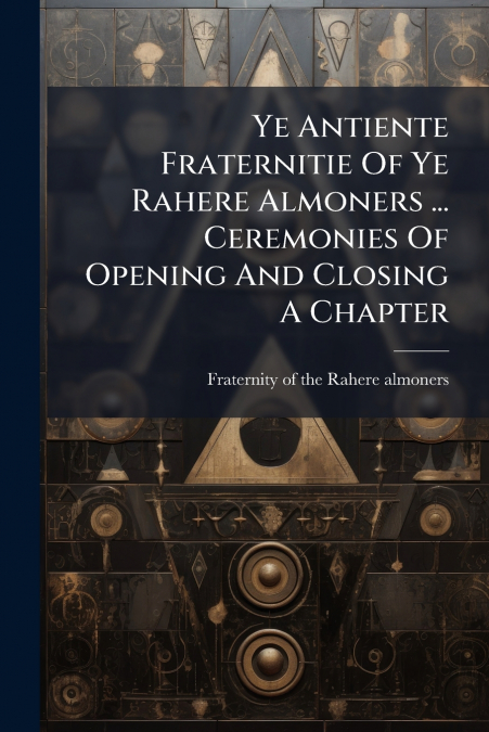 Ye Antiente Fraternitie Of Ye Rahere Almoners ... Ceremonies Of Opening And Closing A Chapter