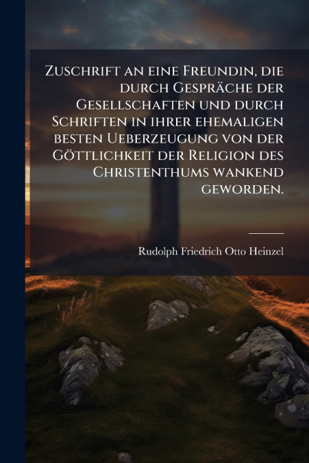 Zuschrift an eine Freundin, die durch Gespräche der Gesellschaften und durch Schriften in ihrer ehemaligen besten Ueberzeugung von der Göttlichkeit der Religion des Christenthums wankend geworden.