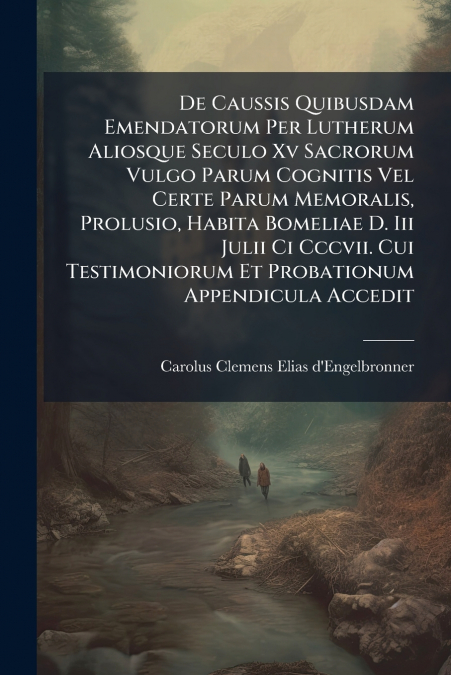 De Caussis Quibusdam Emendatorum Per Lutherum Aliosque Seculo Xv Sacrorum Vulgo Parum Cognitis Vel Certe Parum Memoralis, Prolusio, Habita Bomeliae D. Iii Julii Ci Cccvii. Cui Testimoniorum Et Probati