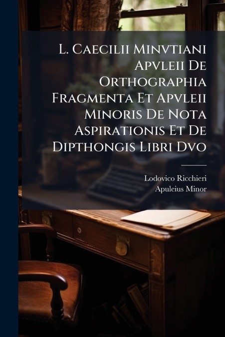 L. Caecilii Minvtiani Apvleii De Orthographia Fragmenta Et Apvleii Minoris De Nota Aspirationis Et De Dipthongis Libri Dvo