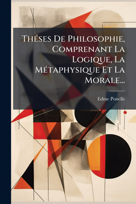 Théses De Philosophie, Comprenant La Logique, La Métaphysique Et La Morale...