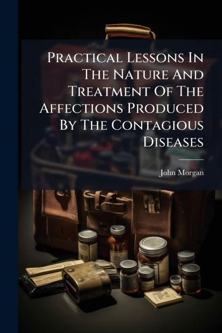 Practical Lessons In The Nature And Treatment Of The Affections Produced By The Contagious Diseases