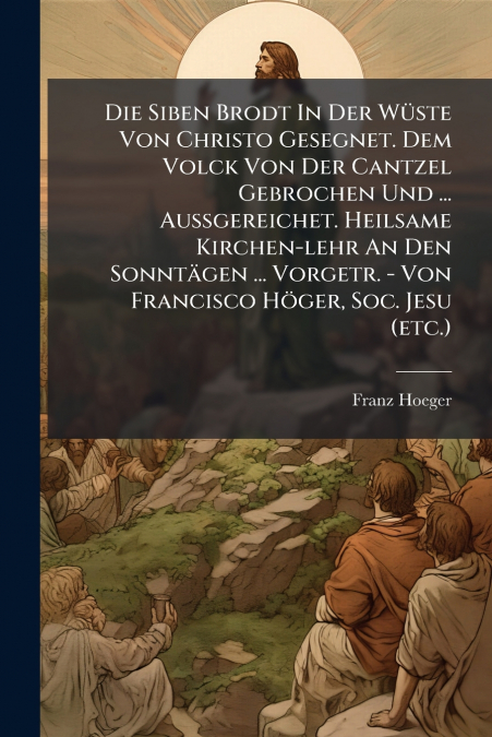 Die Siben Brodt In Der Wüste Von Christo Gesegnet. Dem Volck Von Der Cantzel Gebrochen Und ... Außgereichet. Heilsame Kirchen-lehr An Den Sonntägen ... Vorgetr. - Von Francisco Höger, Soc. Jesu (etc.)
