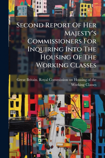 Second Report Of Her Majesty’s Commissioners For Inquiring Into The Housing Of The Working Classes