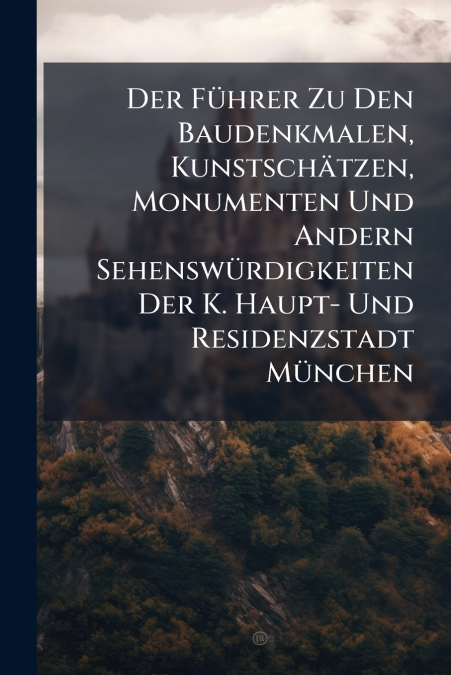 Der Führer Zu Den Baudenkmalen, Kunstschätzen, Monumenten Und Andern Sehenswürdigkeiten Der K. Haupt- Und Residenzstadt München