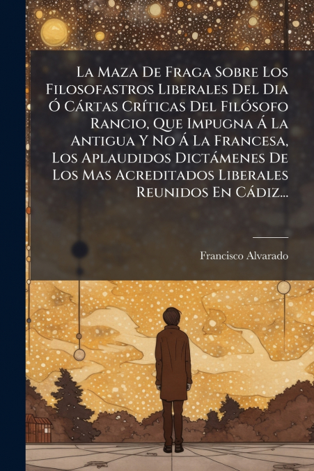 La Maza De Fraga Sobre Los Filosofastros Liberales Del Dia Ó Cártas Críticas Del Filósofo Rancio, Que Impugna Á La Antigua Y No Á La Francesa, Los Aplaudidos Dictámenes De Los Mas Acreditados Liberale