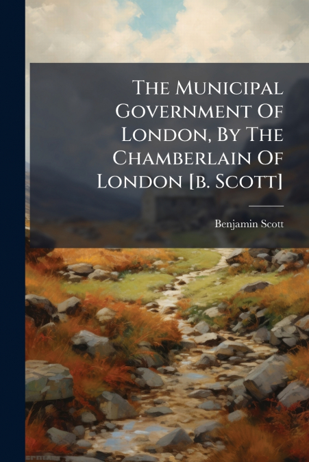 The Municipal Government Of London, By The Chamberlain Of London [b. Scott]
