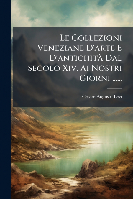 Le Collezioni Veneziane D’arte E D’antichità Dal Secolo Xiv. Ai Nostri Giorni ......