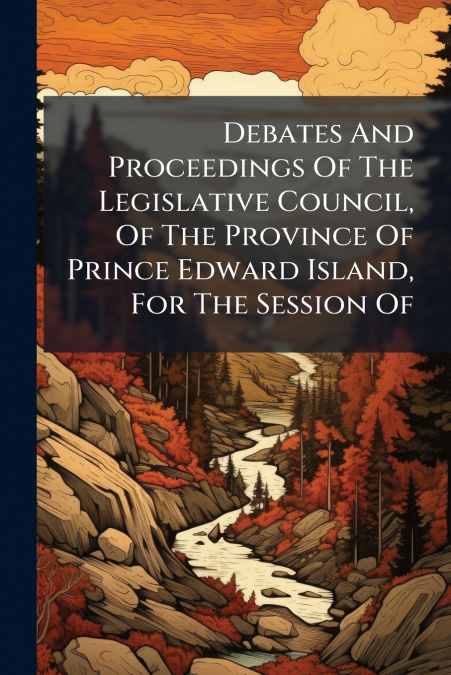 Debates And Proceedings Of The Legislative Council, Of The Province Of Prince Edward Island, For The Session Of