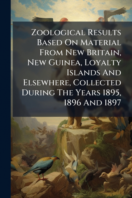 Zoological Results Based On Material From New Britain, New Guinea, Loyalty Islands And Elsewhere, Collected During The Years 1895, 1896 And 1897